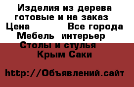 Изделия из дерева готовые и на заказ › Цена ­ 1 500 - Все города Мебель, интерьер » Столы и стулья   . Крым,Саки